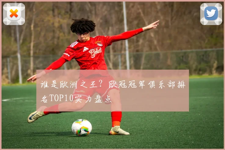 谁是欧洲之王？欧冠冠军俱乐部排名TOP10实力盘点