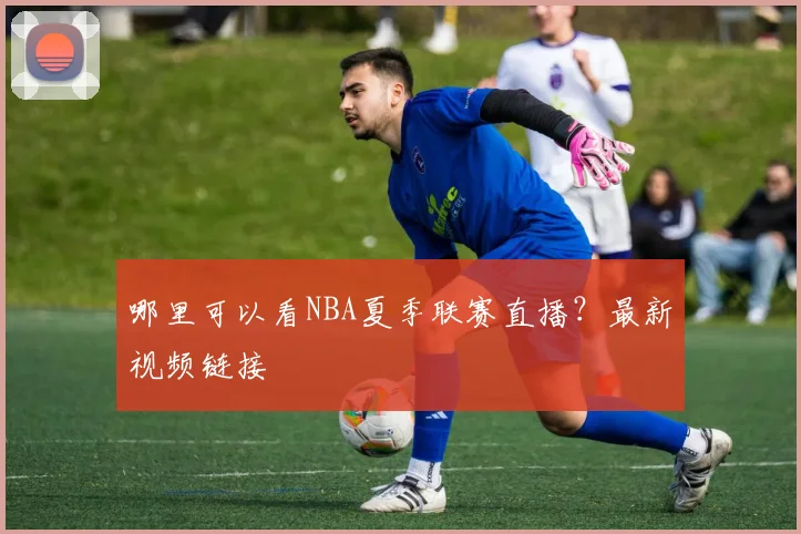 哪里可以看NBA夏季联赛直播？最新视频链接