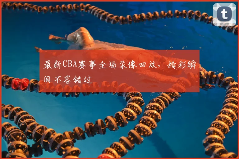 最新CBA赛事全场录像回放，精彩瞬间不容错过