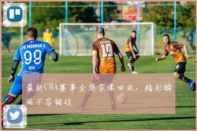 最新CBA赛事全场录像回放，精彩瞬间不容错过