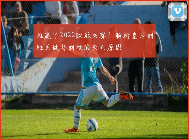 谁赢了2022欧冠决赛？解析皇马制胜关键与利物浦失利原因