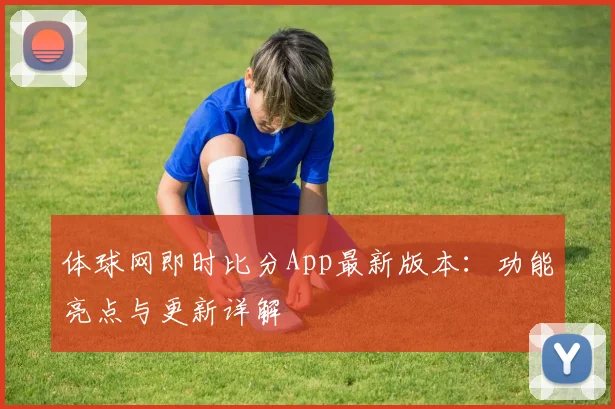 体球网即时比分App最新版本：功能亮点与更新详解