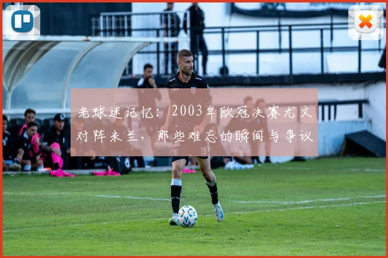 老球迷记忆：2003年欧冠决赛尤文对阵米兰，那些难忘的瞬间与争议