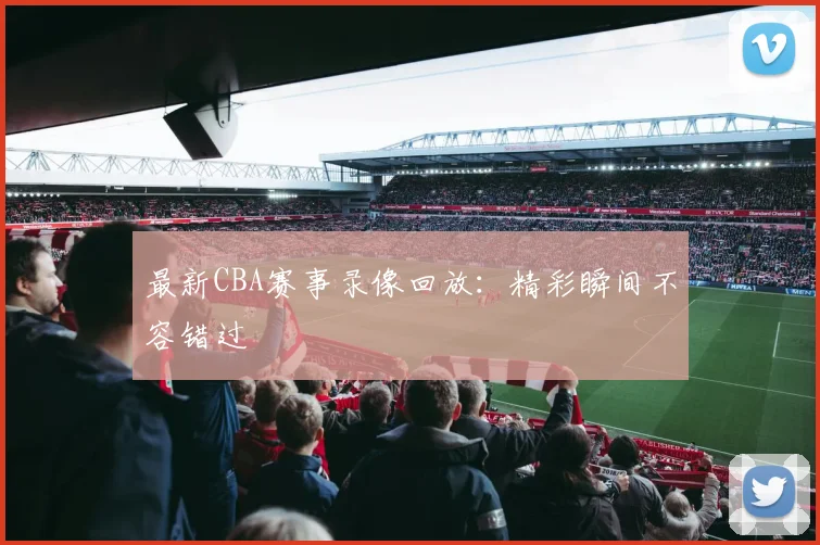 最新CBA赛事录像回放：精彩瞬间不容错过
